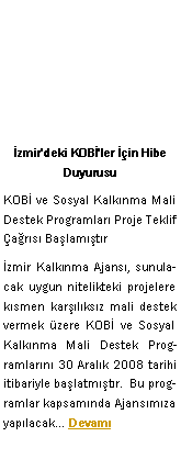 Metin Kutusu: �zmir'deki KOB�'ler ��in Hibe DuyurusuKOB� ve Sosyal Kalk�nma Mali Destek Programlar� Proje Teklif �a�r�s� Ba�lam��t�r�zmir Kalk�nma Ajans�, sunulacak uygun nitelikteki projelere k�smen kar��l�ks�z mali destek vermek �zere KOB� ve Sosyal Kalk�nma Mali Destek Programlar�n� 30 Aral�k 2008 tarihi itibariyle ba�latm��t�r.  Bu programlar kapsam�nda Ajans�m�za yap�lacak� Devam�